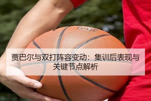贾巴尔与双打阵容变动：集训后表现与关键节点解析