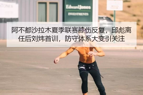 阿不都沙拉木夏季联赛膝伤反复，邱彪离任后刘炜首训，防守体系大变引关注 - Kaiyun